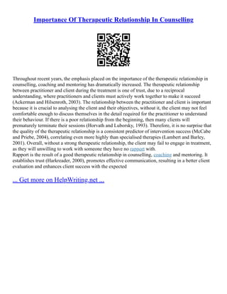 Importance Of Therapeutic Relationship In Counselling
Throughout recent years, the emphasis placed on the importance of the therapeutic relationship in
counselling, coaching and mentoring has dramatically increased. The therapeutic relationship
between practitioner and client during the treatment is one of trust, due to a reciprocal
understanding, where practitioners and clients must actively work together to make it succeed
(Ackerman and Hilsenroth, 2003). The relationship between the practitioner and client is important
because it is crucial to analysing the client and their objectives, without it, the client may not feel
comfortable enough to discuss themselves in the detail required for the practitioner to understand
their behaviour. If there is a poor relationship from the beginning, then many clients will
prematurely terminate their sessions (Horvath and Luborsky, 1993). Therefore, it is no surprise that
the quality of the therapeutic relationship is a consistent predictor of intervention success (McCabe
and Priebe, 2004), correlating even more highly than specialised therapies (Lambert and Barley,
2001). Overall, without a strong therapeutic relationship, the client may fail to engage in treatment,
as they will unwilling to work with someone they have no rapport with.
Rapport is the result of a good therapeutic relationship in counselling, coaching and mentoring. It
establishes trust (Harkreader, 2000), promotes effective communication, resulting in a better client
evaluation and enhances client success with the expected
... Get more on HelpWriting.net ...
 
