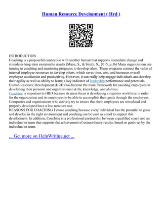 Human Resource Development ( Hrd )
INTRODUCTION
Coaching is a purposeful connection with another human that supports immediate change and
stimulates long term sustainable results (Mann, S., & Smith, S., 2015, p.36) Many organizations are
turning to coaching and mentoring programs to develop talent. These programs connect the value of
internal employee resources to develop others, which saves time, cost, and increases overall
employee satisfaction and productivity. However, it can really help engage individuals and develop
their agility as well as ability to learn: a key indicator of leadership performance and potentials.
Human Resource Development (HRD) has become the main framework for assisting employees in
developing their personal and organizational skills, knowledge, and abilities.
Coaching is important to HRD because its main focus is developing a superior workforce in order
for the organization and its employees to be able to accomplish their goals through the employees.
Companies and organizations who actively try to ensure that their employees are stimulated and
properly developed have a low turnover rate.
REASONS FOR COACHING I chose coaching because every individual has the potential to grow
and develop in the right environment and coaching can be used as a tool to support this
development. In addition, Coaching is a professional partnership between a qualified coach and an
individual or team that supports the achievement of extraordinary results, based on goals set by the
individual or team.
... Get more on HelpWriting.net ...
 