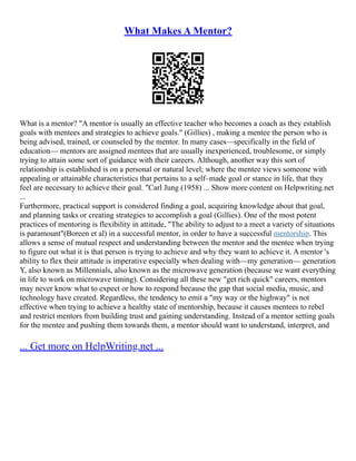 What Makes A Mentor?
What is a mentor? "A mentor is usually an effective teacher who becomes a coach as they establish
goals with mentees and strategies to achieve goals." (Gillies) , making a mentee the person who is
being advised, trained, or counseled by the mentor. In many cases––specifically in the field of
education–– mentors are assigned mentees that are usually inexperienced, troublesome, or simply
trying to attain some sort of guidance with their careers. Although, another way this sort of
relationship is established is on a personal or natural level; where the mentee views someone with
appealing or attainable characteristics that pertains to a self–made goal or stance in life, that they
feel are necessary to achieve their goal. "Carl Jung (1958) ... Show more content on Helpwriting.net
...
Furthermore, practical support is considered finding a goal, acquiring knowledge about that goal,
and planning tasks or creating strategies to accomplish a goal (Gillies). One of the most potent
practices of mentoring is flexibility in attitude, "The ability to adjust to a meet a variety of situations
is paramount"(Boreen et al) in a successful mentor, in order to have a successful mentorship. This
allows a sense of mutual respect and understanding between the mentor and the mentee when trying
to figure out what it is that person is trying to achieve and why they want to achieve it. A mentor 's
ability to flex their attitude is imperative especially when dealing with––my generation–– generation
Y, also known as Millennials, also known as the microwave generation (because we want everything
in life to work on microwave timing). Considering all these new "get rich quick" careers, mentors
may never know what to expect or how to respond because the gap that social media, music, and
technology have created. Regardless, the tendency to emit a "my way or the highway" is not
effective when trying to achieve a healthy state of mentorship, because it causes mentees to rebel
and restrict mentors from building trust and gaining understanding. Instead of a mentor setting goals
for the mentee and pushing them towards them, a mentor should want to understand, interpret, and
... Get more on HelpWriting.net ...
 