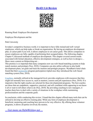 Hr421 Lit Review
Running Head: Employee Development
Employee Development and the
Park University
In today's competitive business world, it is important to have fully trained and well–versed
employees, which can help make or break an organization. By having an employee development
plan, or career path if you will, it allows employees to set career goals. This allows companies to
ensure employees are fully capable of performing their assigned duties. The following chapter,
Chapter 9, discussed methods of employee development. This chapter covered current trends
associated with formal education, effective development strategies, as well as how to design a ...
Show more content on Helpwriting.net ...
This premise is so important that many companies now use web–based matching systems to help
match mentors and protégés (Noe, 2010). Companies can also utilize software to also build
development plans, set goals and track the mentors and protégés progress. Wyndham's hotel chain
found that their mentorship program participation tripled once they introduced the web–based
matching system (Noe, 2010).
Coaching, normally utilized at the managerial level, provides employees with resources that they
might not normally have access to, such as mentors, courses and job experiences (Noe, 2010). It is
imperative that the right coaches are selected for these developmental programs. The best coaches
are those that are empathetic, supportive, practical, and self–confident while appearing to not know
it all or want to tell others what to do (Noe, 2010). By providing coaching to new managers, it
teaches them how to deal with a variety of situations in the workplace while maintaining
professionalism and the corporate goals.
In conclusion, while conducting this review, I found that this chapter offered many tools that can be
utilized to develop an effective training plan. While any form of employee development is
beneficial, mentoring and coaching have proven to be very effective. By offering these volunteer
programs, it allows all parties involved, the mentor,
... Get more on HelpWriting.net ...
 
