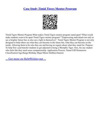 Case Study Timid Tigers Mentor Program
Timid Tigers Mentor Program What makes Timid Tigers mentor program stand apart? What would
make students want to be apart Timid Tigers mentor program? "Empowering individuals not only to
see a brighter future but, to also see a light in themselves". Timid Tigers Mentor Program is not only
designed to help others see what they can become in the future but, what they can become on the
inside. Allowing them to be who they are and having no regrets about what they stand for. Purpose:
To help first–year/transfer students to get adjusted to being a Memphis Tiger. Also, for any student
who feels like they need some companionship. Application Process: Name/UID Hometown
Classification/Age Range Birthday Major/Minor Hobbies/Interest
... Get more on HelpWriting.net ...
 