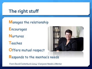 The right stuff 
Manages the relationship 
Encourages 
Nurtures 
Teaches 
Offers mutual respect 
Responds to the mentee’s needs 
From David Clutterbuck (2004) Everyone Needs a Mentor 
 