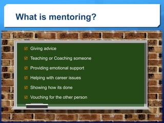 What is mentoring? 
 Giving advice 
 Teaching or Coaching someone 
 Providing emotional support 
 Helping with career issues 
 Showing how its done 
 Vouching for the other person 
 