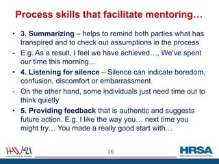 Process skills that facilitate mentoring…
• 3. Summarizing – helps to remind both parties what has
transpired and to check out assumptions in the process
- E.g. As a result, I feel we have achieved…, We’ve spent
our time this morning…
• 4. Listening for silence – Silence can indicate boredom,
confusion, discomfort or embarrassment
- On the other hand, some individuals just need time out to
think quietly
• 5. Providing feedback that is authentic and suggests
future action. E.g. I like the way you… next time you
might try… You made a really good start with…
16
 