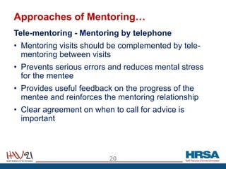 Approaches of Mentoring…
Tele-mentoring - Mentoring by telephone
• Mentoring visits should be complemented by tele-
mentoring between visits
• Prevents serious errors and reduces mental stress
for the mentee
• Provides useful feedback on the progress of the
mentee and reinforces the mentoring relationship
• Clear agreement on when to call for advice is
important
20
 