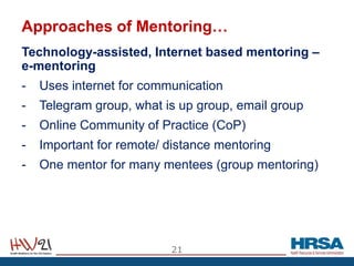 Approaches of Mentoring…
Technology-assisted, Internet based mentoring –
e-mentoring
- Uses internet for communication
- Telegram group, what is up group, email group
- Online Community of Practice (CoP)
- Important for remote/ distance mentoring
- One mentor for many mentees (group mentoring)
21
 