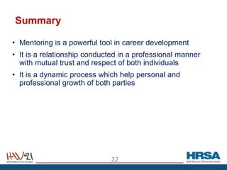 Summary
• Mentoring is a powerful tool in career development
• It is a relationship conducted in a professional manner
with mutual trust and respect of both individuals
• It is a dynamic process which help personal and
professional growth of both parties
22
 