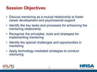 Session Objectives
• Discuss mentoring as a mutual relationship to foster
career development and psychosocial support
• Identify the key tasks and processes for enhancing the
mentoring relationship
• Recognize the principles, tools and strategies for
implementing mentoring
• Identify the special challenges and opportunities in
mentoring
• Apply technology-mediated strategies to conduct
mentoring
3
 