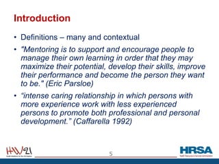 Introduction
• Definitions – many and contextual
• "Mentoring is to support and encourage people to
manage their own learning in order that they may
maximize their potential, develop their skills, improve
their performance and become the person they want
to be." (Eric Parsloe)
• “intense caring relationship in which persons with
more experience work with less experienced
persons to promote both professional and personal
development.” (Caffarella 1992)
5
 