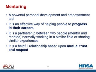 Mentoring
• A powerful personal development and empowerment
tool
• It is an effective way of helping people to progress
in their careers
• It is a partnership between two people (mentor and
mentee) normally working in a similar field or sharing
similar experiences
• It is a helpful relationship based upon mutual trust
and respect
7
 