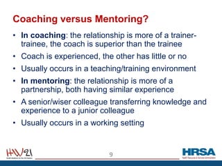Coaching versus Mentoring?
• In coaching: the relationship is more of a trainer-
trainee, the coach is superior than the trainee
• Coach is experienced, the other has little or no
• Usually occurs in a teaching/training environment
• In mentoring: the relationship is more of a
partnership, both having similar experience
• A senior/wiser colleague transferring knowledge and
experience to a junior colleague
• Usually occurs in a working setting
9
 