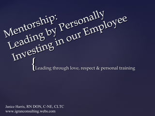 Mentorship: 
Leading by Personally 
Investing in our Employee 
{{ 
Leading through love, respect && ppeerrssoonnaall ttrraaiinniinngg 
Janice Harris, RN DON, C-NE, CLTC 
www.igranconsulting.webs.com 
 