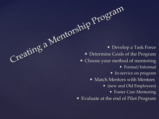 Creating a Mentorship Program 
 DDeevveelloopp aa TTaasskk FFoorrccee 
 DDeetteerrmmiinnee GGooaallss ooff tthhee PPrrooggrraamm 
 CChhoooossee yyoouurr mmeetthhoodd ooff mmeennttoorriinngg 
 FFoorrmmaall//IInnffoorrmmaall 
 IInn--sseerrvviiccee oonn pprrooggrraamm 
 MMaattcchh MMeennttoorrss wwiitthh MMeenntteeeess 
 ((nneeww aanndd OOlldd EEmmppllooyyeeeess)) 
 FFoosstteerr CCaarree MMeennttoorriinngg 
 EEvvaalluuaattee aatt tthhee eenndd ooff PPiilloott PPrrooggrraamm 
 