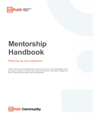 Mentorship
Handbook
Powering up your experience
Explore UiPath Community Mentorship and learn how to gain more understanding about
your role as a mentor or mentee, how to make the best of your mentorship meetings and
how to keep track of your goals and accomplishments.
 