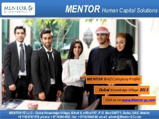 MENTOR Human Capital Solutions
MENTOR FZ LLC – Dubai Knowledge Village, Block 6, office F07, P. O. Box 500771, Dubai, UAE. Mobile:
+971508767979; phone: +97143644583; fax: +97143664588; email: admin@Mentor-GC.com
Dubai Knowledge Village 2013
Visit us on www.Mentor-gc.com
MENTOR Brief Company Profile
 