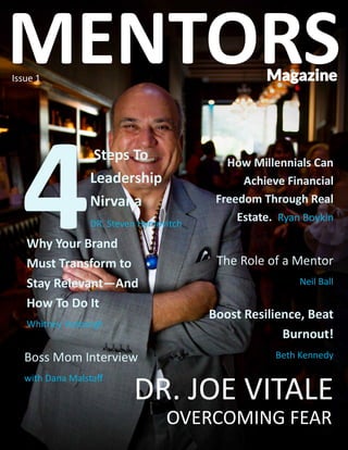 MENTORS MAGAZINE | EDITION 1 | 1
Issue 1
DR. JOE VITALE
OVERCOMING FEAR
Steps To
Leadership
Nirvana
DR. Steven Hymovitch
Why Your Brand
Must Transform to
Stay Relevant—And
How To Do It
Whitney Vosburgh
Boost Resilience, Beat
Burnout!
Beth Kennedy
How Millennials Can
Achieve Financial
Freedom Through Real
Estate. Ryan Boykin
The Role of a Mentor
Neil Ball
Boss Mom Interview
with Dana Malstaff
Magazine
MENTORS
 