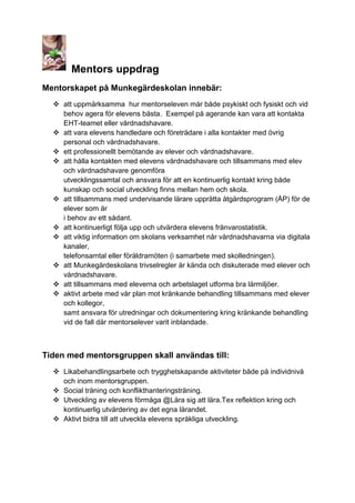 Mentors uppdrag
Mentorskapet på Munkegärdeskolan innebär:
 att uppmärksamma hur mentorseleven mår både psykiskt och fysiskt och vid
behov agera för elevens bästa. Exempel på agerande kan vara att kontakta
EHT-teamet eller vårdnadshavare.
 att vara elevens handledare och företrädare i alla kontakter med övrig
personal och vårdnadshavare.
 ett professionellt bemötande av elever och vårdnadshavare.
 att hålla kontakten med elevens vårdnadshavare och tillsammans med elev
och vårdnadshavare genomföra
utvecklingssamtal och ansvara för att en kontinuerlig kontakt kring både
kunskap och social utveckling finns mellan hem och skola.
 att tillsammans med undervisande lärare upprätta åtgärdsprogram (ÅP) för de
elever som är
i behov av ett sådant.
 att kontinuerligt följa upp och utvärdera elevens frånvarostatistik.
 att viktig information om skolans verksamhet når vårdnadshavarna via digitala
kanaler,
telefonsamtal eller föräldramöten (i samarbete med skolledningen).
 att Munkegärdeskolans trivselregler är kända och diskuterade med elever och
vårdnadshavare.
 att tillsammans med eleverna och arbetslaget utforma bra lärmiljöer.
 aktivt arbete med vår plan mot kränkande behandling tillsammans med elever
och kollegor,
samt ansvara för utredningar och dokumentering kring kränkande behandling
vid de fall där mentorselever varit inblandade.

Tiden med mentorsgruppen skall användas till:
 Likabehandlingsarbete och trygghetskapande aktiviteter både på individnivå
och inom mentorsgruppen.
 Social träning och konflikthanteringsträning.
 Utveckling av elevens förmåga @Lära sig att lära.Tex reflektion kring och
kontinuerlig utvärdering av det egna lärandet.
 Aktivt bidra till att utveckla elevens språkliga utveckling.

 