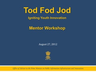 Tod Fod Jod
                    Igniting Youth Innovation


                     Mentor Workshop


                                  August 27, 2012




Office of Adviser to the Prime Minister on Public Information Infrastructure and Innovations
 