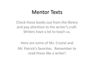 Mentor Texts
Check these books out from the library
and pay attention to the writer’s craft.
    Writers have a lot to teach us.

  Here are some of Ms. Crystal and
 Mr. Patrick’s favorites. Remember to
       read these like a writer!
 