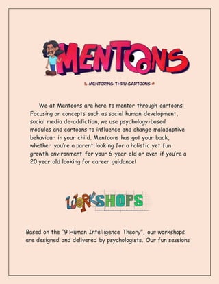 We at Mentoons are here to mentor through cartoons!
Focusing on concepts such as social human development,
social media de-addiction, we use psychology-based
modules and cartoons to influence and change maladaptive
behaviour in your child. Mentoons has got your back,
whether you’re a parent looking for a holistic yet fun
growth environment for your 6-year-old or even if you’re a
20 year old looking for career guidance!
Based on the “9 Human Intelligence Theory", our workshops
are designed and delivered by psychologists. Our fun sessions
 