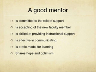 A good mentor
Is committed to the role of support

Is accepting of the new faculty member

Is skilled at providing instructional support

Is effective in communicating

Is a role model for learning

Shares hope and optimism
 