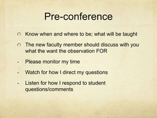 Pre-conference
    Know when and where to be; what will be taught

    The new faculty member should discuss with you
    what the want the observation FOR

-   Please monitor my time

-   Watch for how I direct my questions

-   Listen for how I respond to student
    questions/comments
 