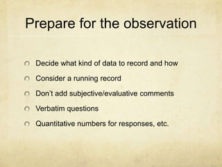 Prepare for the observation

 Decide what kind of data to record and how

 Consider a running record

 Don’t add subjective/evaluative comments

 Verbatim questions

 Quantitative numbers for responses, etc.
 