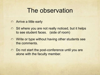 The observation
Arrive a little early

Sit where you are not really noticed, but it helps
to see student faces. (side of room)

Write or type without having other students see
the comments.

Do not start the post-conference until you are
alone with the faculty member.
 