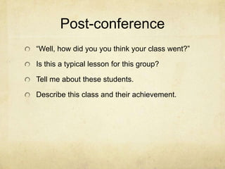 Post-conference
“Well, how did you you think your class went?”

Is this a typical lesson for this group?

Tell me about these students.

Describe this class and their achievement.
 