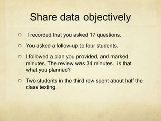 Share data objectively
I recorded that you asked 17 questions.

You asked a follow-up to four students.

I followed a plan you provided, and marked
minutes. The review was 34 minutes. Is that
what you planned?

Two students in the third row spent about half the
class texting.
 
