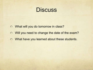 Discuss

What will you do tomorrow in class?

Will you need to change the date of the exam?

What have you learned about these students.
 