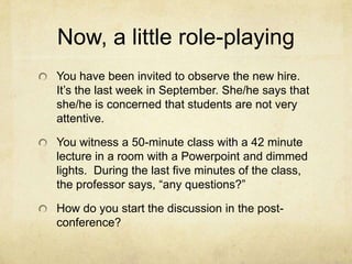 Now, a little role-playing
You have been invited to observe the new hire.
It’s the last week in September. She/he says that
she/he is concerned that students are not very
attentive.

You witness a 50-minute class with a 42 minute
lecture in a room with a Powerpoint and dimmed
lights. During the last five minutes of the class,
the professor says, “any questions?”

How do you start the discussion in the post-
conference?
 