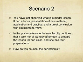 Scenario 2
You have just observed what is a model lesson.
It had a focus, presentation of new material,
application and practice, and a great conclusion
with assessment. Wow.

In the post-conference the new faculty confides
that it took her all Sunday afternoon to prepare
the lesson for one class, and she has four
preparations!

How do you counsel the perfectionist?
 