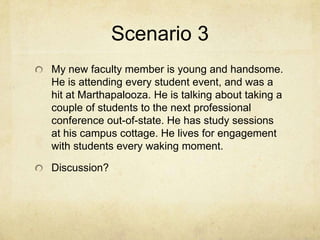 Scenario 3
My new faculty member is young and handsome.
He is attending every student event, and was a
hit at Marthapalooza. He is talking about taking a
couple of students to the next professional
conference out-of-state. He has study sessions
at his campus cottage. He lives for engagement
with students every waking moment.

Discussion?
 