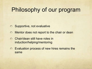 Philosophy of our program

 Supportive, not evaluative

 Mentor does not report to the chair or dean

 Chair/dean still have roles in
 induction/helping/mentoring

 Evaluation process of new hires remains the
 same
 