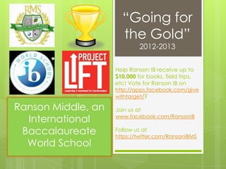 Ranson Middle, an
International
Baccalaureate
World School
“Going for
the Gold”
2012-2013
Help Ranson IB receive up to
$10,000 for books, field trips,
etc! Vote for Ranson IB on
http://apps.facebook.com/give
withtarget/?
Join us at
www.facebook.com/RansonIB
Follow us at
https://twitter.com/RansonIBMS
 