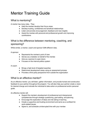 Mentor Training Guide
What is mentoring?
A mentor has many roles. They:
● Help the mentee develop their focus areas
● Develop trusting, confidential and beneficial relationships
● Listen and provide encouragement, feedback and new insights
● Assist the mentee with personal and professional growth and improving
contributions
What is the difference between mentoring, coaching, and
sponsoring?
While similar, a mentor, coach and sponsor fulfill different roles.
A sponsor:
● Represents the mentee’s point of view
● Serves as a mediator on behalf of the mentee
● Acts as a sponsor to open doors
● Focuses on the internal politics system
A coach:
● Brings a high level of targeted expertise
● Determines development areas using an assessment process
● Provides a third party perspective from outside the organization
What is an effective mentor?
As an effective mentor, you will listen, gather information, and provide honest and constructive
feedback to your partner throughout the program. You will also help your partner create a vision
for desired change and motivate the individual to take action on professional and/or personal
goals.
An effective mentor will:
● Support the mentee’s development of professional and interpersonal
competencies through strategic questioning, goal setting, and planning
● Encourage the exploration of ideas and risk taking in learning
● Create a supportive and trusting environment and serve as a confidant for
work-related issues
● Agree to, and schedule uninterrupted time with your mentee
 