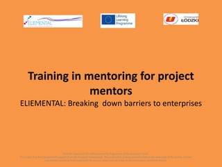 Training in mentoring for project
mentors
ELIEMENTAL: Breaking down barriers to enterprises
With the support of the Lifelong Learning Programme of the European Union.
This project has been funded with support from the European Commission. This publication [communication] reflects the views only of the author, and the
Commission cannot be held responsible for any use which may be made of the information contained therein.
 