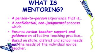 WHAT IS
MENTORING?
• A person-to-person experience that is…
• A confidential, non-judgmental process
which…
• Ensures novice teacher support and
guidance on effective teaching practice…
• Based on state, district and school needs
and the needs of the individual novice
teacher.
 