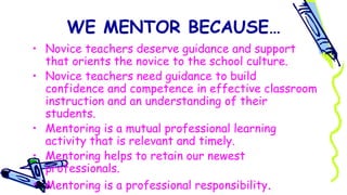 WE MENTOR BECAUSE…
• Novice teachers deserve guidance and support
that orients the novice to the school culture.
• Novice teachers need guidance to build
confidence and competence in effective classroom
instruction and an understanding of their
students.
• Mentoring is a mutual professional learning
activity that is relevant and timely.
• Mentoring helps to retain our newest
professionals.
• Mentoring is a professional responsibility.
 