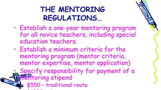 THE MENTORING
REGULATIONS…
• Establish a one-year mentoring program
for all novice teachers, including special
education teachers.
• Establish a minimum criteria for the
mentoring program (mentor criteria,
mentor expertise, mentor application)
• Specify responsibility for payment of a
mentoring stipend
– $550 – traditional route
 
