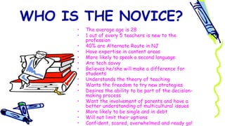 WHO IS THE NOVICE?
• The average age is 28
• 1 out of every 5 teachers is new to the
profession
• 40% are Alternate Route in NJ
• Have expertise in content areas
• More likely to speak a second language
• Are tech savvy
• Believes he/she will make a difference for
students
• Understands the theory of teaching
• Wants the freedom to try new strategies
• Desires the ability to be part of the decision-
making process
• Want the involvement of parents and have a
better understanding of multicultural issues
• More likely to be single and in debt
• Will not limit their options
• Confident, scared, overwhelmed and ready go!
 
