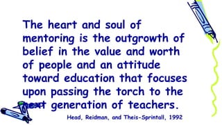 The heart and soul of
mentoring is the outgrowth of
belief in the value and worth
of people and an attitude
toward education that focuses
upon passing the torch to the
next generation of teachers.
Head, Reidman, and Theis-Sprintall, 1992
 