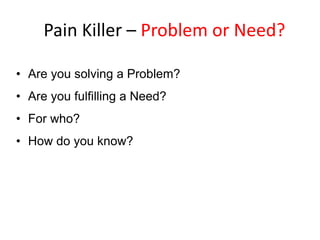 Pain Killer – Problem or Need?
• Are you solving a Problem?
• Are you fulfilling a Need?
• For who?
• How do you know?

 