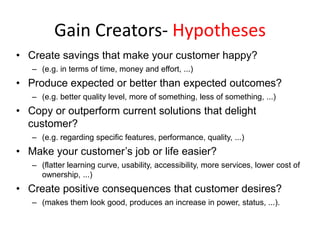 Gain Creators- Hypotheses
• Create savings that make your customer happy?
– (e.g. in terms of time, money and effort, ...)

• Produce expected or better than expected outcomes?
– (e.g. better quality level, more of something, less of something, ...)

• Copy or outperform current solutions that delight
customer?
– (e.g. regarding specific features, performance, quality, ...)

• Make your customer’s job or life easier?
– (flatter learning curve, usability, accessibility, more services, lower cost of
ownership, ...)

• Create positive consequences that customer desires?
– (makes them look good, produces an increase in power, status, ...).

 