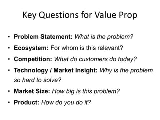 Key Questions for Value Prop
• Problem Statement: What is the problem?
• Ecosystem: For whom is this relevant?
• Competition: What do customers do today?
• Technology / Market Insight: Why is the problem
so hard to solve?

• Market Size: How big is this problem?
• Product: How do you do it?

 