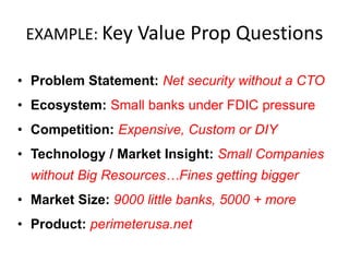 EXAMPLE: Key Value Prop Questions
• Problem Statement: Net security without a CTO
• Ecosystem: Small banks under FDIC pressure
• Competition: Expensive, Custom or DIY
• Technology / Market Insight: Small Companies
without Big Resources…Fines getting bigger

• Market Size: 9000 little banks, 5000 + more
• Product: perimeterusa.net

 
