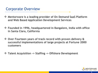 Corporate Overview Mentorware is a leading provider of On Demand SaaS Platform and Web Based Application Development Services  Founded in 1996, headquartered in Bangalore, India with office in Santa Clara, California Over Fourteen years of track record with proven delivery & successful implementations of large projects at Fortune 2000 customers Talent Acquisition -> Staffing -> Offshore Development 