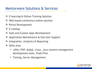 Mentorware Solutions & Services  E-learning & Online Training Solution Web based conference online solution Portal Development E-catalog SaaS and Custom Apps Development Application Maintenance & End User Support Integration, Analytics & Reporting Skills Area JAVA, PHP, MySql, Linux, Java content management development tools, Flash/Flex Testing, Server Management 
