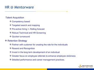HR @ Mentorware Talent Acquisition Competency based Targeted search and mapping Pro-active hiring <- Rolling forecast Robust Technical and HR Screening Quicker turnaround Retention Strategy Partner with customer for creating the role for the individuals Reward and Recognition Invest in the long term development of an individual Greater focus on employee referrals to enhance employee stickiness Detailed performance and career management practices. 